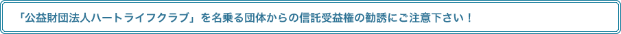 「公益財団法人ハートライフクラブ」を名乗る団体からの信託受益権の勧誘にご注意下さい！